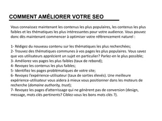 COMMENT AMÉLIORER VOTRE SEO
Vous connaissez maintenant les contenus les plus populaires, les contenus les plus
faibles et les thématiques les plus intéressantes pour votre audience. Vous pouvez
donc dès maintenant commencer à optimiser votre référencement naturel :
1- Rédigez du nouveau contenu sur les thématiques les plus recherchées;
2- Trouvez des thématiques communes à vos pages les plus populaires. Vous savez
que vos utilisateurs apprécient un sujet en particulier? Parlez-en le plus possible;
3- Améliorez vos pages les plus faibles (taux de rebond);
4- Revoyez les contenus les plus faibles;
5- Identifiez les pages problématiques de votre site;
6- Revoyez l’expérience-utilisateur (taux de sorties élevés). Une meilleure
expérience-utilisateur vous aidera à mieux vous positionner dans les moteurs de
recherche (domaine authority, trust);
7- Revoyez les pages d’atterrissage qui ne génèrent pas de conversion (design,
message, mots clés pertinents? Ciblez-vous les bons mots clés ?).
 