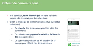 Obtenir de nouveaux liens.
● Par déﬁnition, on ne maîtrise pas les liens vers son
propre site : ils proviennent de sites tiers.
● Selon la typologie de client (marque connue ou startup
naissante),
○ On cherche des liens en analysant les sites des
concurrents
○ On paie des campagnes d’acquisition de liens via
des réseaux de sites
○ On optimise la politique de RP digitales de la
marque pour obtenir des liens optimisés
 