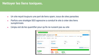 Nettoyer les liens toxiques.
● Un site reçoit toujours une part de liens spam, issus de sites parasites
● Parfois une stratégie SEO agressive a conduit le site à créer des liens
suroptimisés
● L’enjeu est de les quantiﬁer pour qu’ils ne nuisent pas au site
 