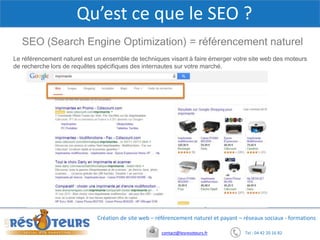Tel : 04 42 20 16 82contact@lesresoteurs.fr
Création de site web – référencement naturel et payant – réseaux sociaux - formations
Qu’est ce que le SEO ?
SEO (Search Engine Optimization) = référencement naturel
Le référencement naturel est un ensemble de techniques visant à faire émerger votre site web des moteurs
de recherche lors de requêtes spécifiques des internautes sur votre marché.
 