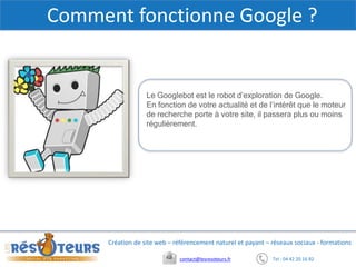 Tel : 04 42 20 16 82contact@lesresoteurs.fr
Création de site web – référencement naturel et payant – réseaux sociaux - formations
Comment fonctionne Google ?
Le Googlebot est le robot d’exploration de Google.
En fonction de votre actualité et de l’intérêt que le moteur
de recherche porte à votre site, il passera plus ou moins
régulièrement.
 