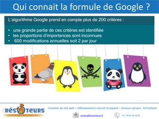 Tel : 04 42 20 16 82contact@lesresoteurs.fr
Création de site web – référencement naturel et payant – réseaux sociaux - formations
Qui connait la formule de Google ?
L’algorithme Google prend en compte plus de 200 critères :
• une grande partie de ces critères est identifiée
• les proportions d’importances sont inconnues
• 600 modifications annuelles soit 2 par jour
 