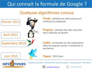 Tel : 04 42 20 16 82contact@lesresoteurs.fr
Création de site web – référencement naturel et payant – réseaux sociaux - formations
Qui connait la formule de Google ?
Quelques algorithmes connus
Février 2011
Avril 2012
Septembre 2013
Juin 2015
Panda : pénalise les sites pauvres en
contenus ou dupliqués
Pingouin : pénalise les sites avec des
liens artificiels et abusifs
Colibri : se focalise sur les expressions
dites de longues traines. Il recherche la
pertinence
Pigeon : SEO local
 