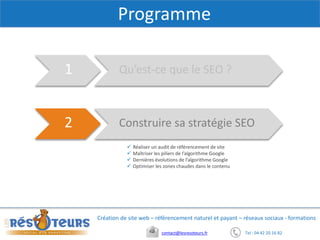 Tel : 04 42 20 16 82contact@lesresoteurs.fr
Création de site web – référencement naturel et payant – réseaux sociaux - formations
Programme
Qu’est-ce que le SEO ?1
Construire sa stratégie SEO2
 Réaliser un audit de référencement de site
 Maîtriser les piliers de l’algorithme Google
 Dernières évolutions de l’algorithme Google
 Optimiser les zones chaudes dans le contenu
 