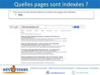 Tel : 04 42 20 16 82contact@lesresoteurs.fr
Création de site web – référencement naturel et payant – réseaux sociaux - formations
Quelles pages sont indexées ?
• Pour savoir si mon site est indexé ou si toutes mes pages sont indexées
• Site:
• Quand Googlebot passe sur mon site ?
• Il passe 24h/24. Pour soumettre une URL => Webmaster Tools
Copie d’écran barre de recherche avec requête
Copie d’écran webmastertools
Site:lesresoteurs.fr
 