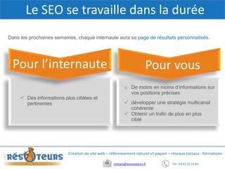 Tel : 04 42 20 16 82contact@lesresoteurs.fr
Création de site web – référencement naturel et payant – réseaux sociaux - formations
Dans les prochaines semaines, chaque internaute aura sa page de résultats personnalisés.
Le SEO se travaille dans la durée
o De moins en moins d’informations sur
vos positions précises
 Des informations plus ciblées et
pertinentes
Pour l’internaute Pour vous
 développer une stratégie multicanal
cohérente
 Obtenir un trafic de plus en plus
ciblé
 