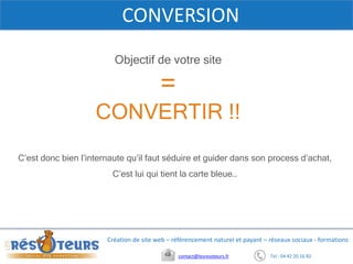 Tel : 04 42 20 16 82contact@lesresoteurs.fr
Création de site web – référencement naturel et payant – réseaux sociaux - formations
CONVERSION
Objectif de votre site
=
CONVERTIR !!
C’est donc bien l’internaute qu’il faut séduire et guider dans son process d’achat,
C’est lui qui tient la carte bleue…
 
