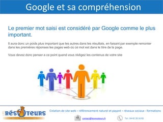 Tel : 04 42 20 16 82contact@lesresoteurs.fr
Création de site web – référencement naturel et payant – réseaux sociaux - formations
Google et sa compréhension
Le premier mot saisi est considéré par Google comme le plus
important.
Il aura donc un poids plus important que les autres dans les résultats, en faisant par exemple remonter
dans les premières réponses les pages web où ce mot est dans le titre de la page.
Vous devez donc penser a ce point quand vous rédigez les contenus de votre site
 