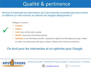 X
Tel : 04 42 20 16 82contact@lesresoteurs.fr
Création de site web – référencement naturel et payant – réseaux sociaux - formations
Qualité & pertinence
On écrit pour les internautes et on optimise pour Google.
Rédigez un contenu :
 Pertinent
 Original
 Inédit, donc à forte valeur ajoutée
 Détaillé : donnez de l’information précise
 Spécifique à une thématique donnée : respectez la règle d’une thématique par page, mettez
en valeur vos expressions clés (gras, couleurs, italique, liens internes et externes).
Donnez à l’internaute les informations qu’il vient chercher et positionnez-vous comme
un référent sur votre marché, en utilisant son langage (déjargonisez !).
 