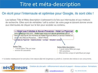 Tel : 04 42 20 16 82contact@lesresoteurs.fr
Création de site web – référencement naturel et payant – réseaux sociaux - formations
Titre et méta-description
On écrit pour l’internaute et optimise pour Google, ils sont clés !
Balise Méta-description :
• 1 seule balise Méta par page
• 160 caractères
• Elle doit être unique et spécifique par page
Balise Title :
• 1 seule balise Title par page
• environ 65 caractères
Les balises Title et Méta description s’adressent à la fois aux internautes et aux moteurs
de recherche. Elles sont de véritables ‘call to action’ de votre page et doivent donner envie
aux internautes de cliquer sur le lien pour accéder au contenu.
=> la balise metakeyword ne sert plus à rien depuis déjà très longtemps ou plutôt si, à donner des indices à vos concurrents…
 