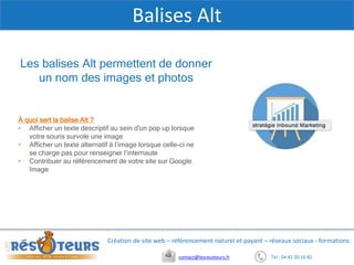 Tel : 04 42 20 16 82contact@lesresoteurs.fr
Création de site web – référencement naturel et payant – réseaux sociaux - formations
Balises Alt
À quoi sert la balise Alt ?
• Afficher un texte descriptif au sein d'un pop up lorsque
votre souris survole une image
• Afficher un texte alternatif à l’image lorsque celle-ci ne
se charge pas pour renseigner l’internaute
• Contribuer au référencement de votre site sur Google
Image
Les balises Alt permettent de donner
un nom des images et photos
 