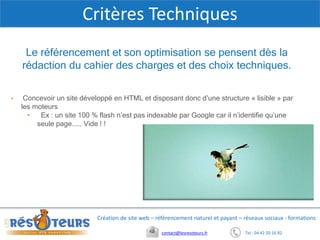 Tel : 04 42 20 16 82contact@lesresoteurs.fr
Création de site web – référencement naturel et payant – réseaux sociaux - formations
Critères Techniques
Le référencement et son optimisation se pensent dès la
rédaction du cahier des charges et des choix techniques.
• Concevoir un site développé en HTML et disposant donc d’une structure « lisible » par
les moteurs
• Ex : un site 100 % flash n’est pas indexable par Google car il n’identifie qu’une
seule page..... Vide ! !
 