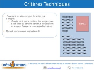 Tel : 04 42 20 16 82contact@lesresoteurs.fr
Création de site web – référencement naturel et payant – réseaux sociaux - formations
Critères Techniques
• Concevoir un site avec plus de textes que
d’images
• Google ne lit pas le contenu des images donc
si vos titres ou certains contenus textuels sont
en images, Google ne pourra pas les indexer.
• Remplir correctement vos balises Alt
IMAGE
XXXXXXXXX
XXXXXXXXX
XXXXXXXXX
XXXXXXXXX
XXXXXXXXX
XXXXX
XXXXXXXX
XXXXXXXXXXXXXXXXX
XXXXXXXXXXXXXXXXX
XXXXXXXXXXXXXXXXX
XXXXXXXXXXXXXXXXXXX
XXXXXXXXXXXXXXXXXXX
XXXXXXXXXXXXXXXXXXX
 