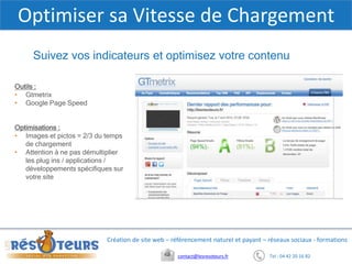 Tel : 04 42 20 16 82contact@lesresoteurs.fr
Création de site web – référencement naturel et payant – réseaux sociaux - formations
Optimiser sa Vitesse de Chargement
Outils :
• Gtmetrix
• Google Page Speed
Optimisations :
• Images et pictos = 2/3 du temps
de chargement
• Attention à ne pas démultiplier
les plug ins / applications /
développements spécifiques sur
votre site
Suivez vos indicateurs et optimisez votre contenu
 