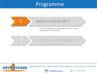 Tel : 04 42 20 16 82contact@lesresoteurs.fr
Création de site web – référencement naturel et payant – réseaux sociaux - formations
Programme
Qu’est-ce que le SEO ?1
Construire sa stratégie SEO2
 Principe de fonctionnement du référencement sur Google
 Comprendre le multicanal SEO
 