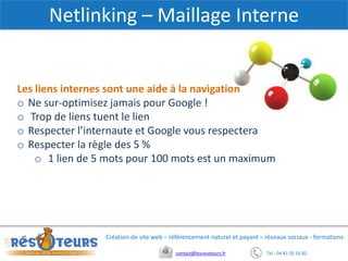 Tel : 04 42 20 16 82contact@lesresoteurs.fr
Création de site web – référencement naturel et payant – réseaux sociaux - formations
Netlinking – Maillage Interne
Les liens internes sont une aide à la navigation
o Ne sur-optimisez jamais pour Google !
o Trop de liens tuent le lien
o Respecter l’internaute et Google vous respectera
o Respecter la règle des 5 %
o 1 lien de 5 mots pour 100 mots est un maximum
 