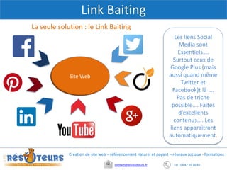 Tel : 04 42 20 16 82contact@lesresoteurs.fr
Création de site web – référencement naturel et payant – réseaux sociaux - formations
Link Baiting
La seule solution : le Link Baiting
Site Web
Les liens Social
Media sont
Essentiels….
Surtout ceux de
Google Plus (mais
aussi quand même
Twitter et
Facebook)t là ….
Pas de triche
possible…. Faites
d’excellents
contenus.... Les
liens apparaitront
automatiquement.
 