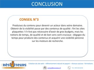 Tel : 04 42 20 16 82contact@lesresoteurs.fr
Création de site web – référencement naturel et payant – réseaux sociaux - formations
CONCLUSION
Produisez du contenu pour devenir un acteur dans votre domaine.
Obtenir de la visibilité passe par des contenus de qualité : fini les sites
plaquettes ! Il n’est pas nécessaire d’avoir de gros budgets, mais les
notions de temps, de qualité et de bon sens sont cruciaux : dégagez du
temps pour produire des contenus et acquérir une visibilité pérenne
sur les moteurs de recherche.
CONSEIL N°3
 