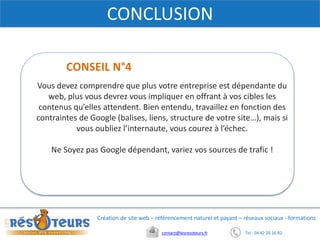 Tel : 04 42 20 16 82contact@lesresoteurs.fr
Création de site web – référencement naturel et payant – réseaux sociaux - formations
CONCLUSION
Vous devez comprendre que plus votre entreprise est dépendante du
web, plus vous devrez vous impliquer en offrant à vos cibles les
contenus qu’elles attendent. Bien entendu, travaillez en fonction des
contraintes de Google (balises, liens, structure de votre site…), mais si
vous oubliez l’internaute, vous courez à l’échec.
Ne Soyez pas Google dépendant, variez vos sources de trafic !
CONSEIL N°4
 