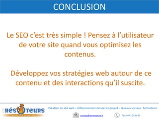Tel : 04 42 20 16 82contact@lesresoteurs.fr
Création de site web – référencement naturel et payant – réseaux sociaux - formations
CONCLUSION
Le SEO c’est très simple ! Pensez à l’utilisateur
de votre site quand vous optimisez les
contenus.
Développez vos stratégies web autour de ce
contenu et des interactions qu’il suscite.
 