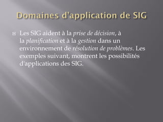  Les SIG aident à la prise de décision, à
la planification et à la gestion dans un
environnement de résolution de problèmes. Les
exemples suivant, montrent les possibilités
d'applications des SIG.
 
