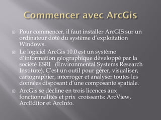  Pour commencer, il faut installer ArcGIS sur un
ordinateur doté du système d’exploitation
Windows.
 Le logiciel ArcGis 10.0 est un système
d’information géographique développé par la
société ESRI (Environmental Systems Research
Institute). C’est un outil pour gérer, visualiser,
cartographier, interroger et analyser toutes les
données disposant d’une composante spatiale.
 ArcGis se décline en trois licences aux
fonctionnalités et prix croissants: ArcView,
ArcEditor et ArcInfo.
 