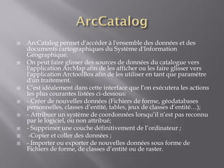  ArcCatalog permet d'accéder à l'ensemble des données et des
documents cartographiques du Système d'Information
Géographique.
 On peut faire glisser des sources de données du catalogue vers
l'application ArcMap afin de les afficher ou les faire glisser vers
l'application ArctoolBox afin de les utiliser en tant que paramètre
d'un traitement.
 C’est idéalement dans cette interface que l’on exécutera les actions
les plus courantes listées ci-dessous:
 - Créer de nouvelles données (Fichiers de forme, géodatabases
personnelles, classes d’entité, tables, jeux de classes d’entité…);
 - Attribuer un système de coordonnées lorsqu’il n’est pas reconnu
par le logiciel, ou non attribué;
 - Supprimer une couche définitivement de l’ordinateur ;
 -Copier et coller des données ;
 - Importer ou exporter de nouvelles données sous forme de
Fichiers de forme, de classes d’entité ou de raster.
 