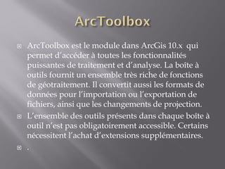  ArcToolbox est le module dans ArcGis 10.x qui
permet d’accéder à toutes les fonctionnalités
puissantes de traitement et d’analyse. La boîte à
outils fournit un ensemble très riche de fonctions
de géotraitement. Il convertit aussi les formats de
données pour l’importation ou l’exportation de
fichiers, ainsi que les changements de projection.
 L’ensemble des outils présents dans chaque boîte à
outil n’est pas obligatoirement accessible. Certains
nécessitent l’achat d’extensions supplémentaires.
 .
 