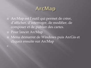  ArcMap est l’outil qui permet de créer,
d’afficher, d’interroger, de modifier, de
composer et de publier des cartes.
 Pour lancer ArcMap
 Menu démarrer de Windows puis ArcGis et
cliquez ensuite sur ArcMap

 