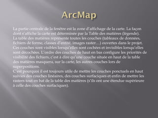 La partie centrale de la fenêtre est la zone d‘affichage de la carte. La façon
dont s’affiche la carte est déterminée par la Table des matières (légende).
La table des matières représente toutes les couches (tableaux de données,
fichiers de forme, classes d’entité, images raster…) ouvertes dans le projet.
Ces couches sont visibles lorsqu’elles sont cochées et invisibles lorsqu’elles
sont décochées. L’ordre des couches de haut en bas configure les priorités de
visibilité des fichiers, c’est à dire qu’une couche située en haut de la table
des matières masquera, sur la carte, les autres couches lors de
superpositions.
C’est pourquoi il est toujours utile de mettre les couches ponctuels en haut
suivies des couches linéaires, des couches surfaciques et enfin de mettre les
rasters tout en bat de la table des matières (s’ils ont une étendue supérieure
à celle des couches surfaciques).
 