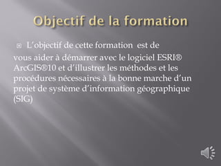  L’objectif de cette formation est de
vous aider à démarrer avec le logiciel ESRI®
ArcGIS®10 et d’illustrer les méthodes et les
procédures nécessaires à la bonne marche d’un
projet de système d’information géographique
(SIG)
 