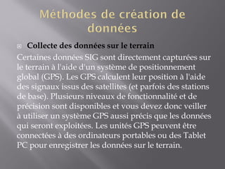  Collecte des données sur le terrain
Certaines données SIG sont directement capturées sur
le terrain à l'aide d'un système de positionnement
global (GPS). Les GPS calculent leur position à l'aide
des signaux issus des satellites (et parfois des stations
de base). Plusieurs niveaux de fonctionnalité et de
précision sont disponibles et vous devez donc veiller
à utiliser un système GPS aussi précis que les données
qui seront exploitées. Les unités GPS peuvent être
connectées à des ordinateurs portables ou des Tablet
PC pour enregistrer les données sur le terrain.
 