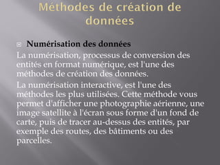  Numérisation des données
La numérisation, processus de conversion des
entités en format numérique, est l'une des
méthodes de création des données.
La numérisation interactive, est l'une des
méthodes les plus utilisées. Cette méthode vous
permet d'afficher une photographie aérienne, une
image satellite à l'écran sous forme d'un fond de
carte, puis de tracer au-dessus des entités, par
exemple des routes, des bâtiments ou des
parcelles.
 