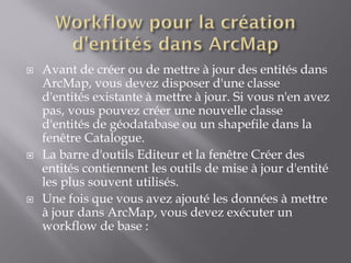  Avant de créer ou de mettre à jour des entités dans
ArcMap, vous devez disposer d'une classe
d'entités existante à mettre à jour. Si vous n'en avez
pas, vous pouvez créer une nouvelle classe
d'entités de géodatabase ou un shapefile dans la
fenêtre Catalogue.
 La barre d'outils Editeur et la fenêtre Créer des
entités contiennent les outils de mise à jour d'entité
les plus souvent utilisés.
 Une fois que vous avez ajouté les données à mettre
à jour dans ArcMap, vous devez exécuter un
workflow de base :
 