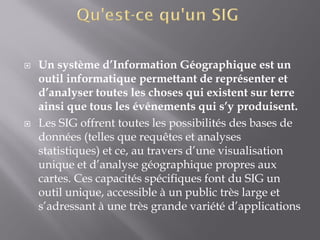  Un système d’Information Géographique est un
outil informatique permettant de représenter et
d’analyser toutes les choses qui existent sur terre
ainsi que tous les événements qui s’y produisent.
 Les SIG offrent toutes les possibilités des bases de
données (telles que requêtes et analyses
statistiques) et ce, au travers d’une visualisation
unique et d’analyse géographique propres aux
cartes. Ces capacités spécifiques font du SIG un
outil unique, accessible à un public très large et
s’adressant à une très grande variété d’applications
 