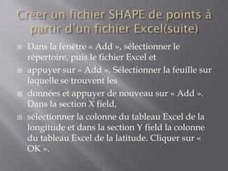  Dans la fenêtre « Add », sélectionner le
répertoire, puis le fichier Excel et
 appuyer sur « Add ». Sélectionner la feuille sur
laquelle se trouvent les
 données et appuyer de nouveau sur « Add ».
Dans la section X field,
 sélectionner la colonne du tableau Excel de la
longitude et dans la section Y field la colonne
du tableau Excel de la latitude. Cliquer sur «
OK ».
 