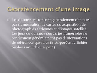  Les données raster sont généralement obtenues
par numérisation de cartes ou acquisition de
photographies aériennes et d'images satellite.
Les jeux de données des cartes numérisées ne
contiennent généralement pas d'informations
de références spatiales (incorporées au fichier
ou dans un fichier séparé).
 