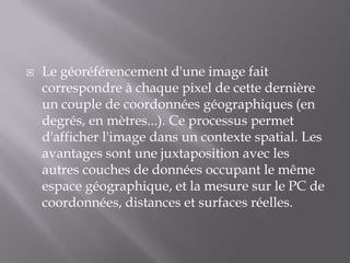  Le géoréférencement d'une image fait
correspondre à chaque pixel de cette dernière
un couple de coordonnées géographiques (en
degrés, en mètres...). Ce processus permet
d'afficher l'image dans un contexte spatial. Les
avantages sont une juxtaposition avec les
autres couches de données occupant le même
espace géographique, et la mesure sur le PC de
coordonnées, distances et surfaces réelles.
 