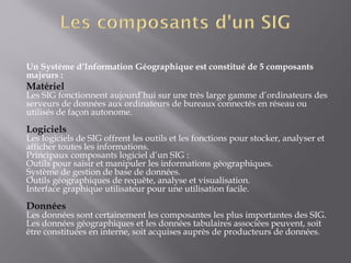 Un Système d’Information Géographique est constitué de 5 composants
majeurs :
Matériel
Les SIG fonctionnent aujourd’hui sur une très large gamme d’ordinateurs des
serveurs de données aux ordinateurs de bureaux connectés en réseau ou
utilisés de façon autonome.
Logiciels
Les logiciels de SIG offrent les outils et les fonctions pour stocker, analyser et
afficher toutes les informations.
Principaux composants logiciel d’un SIG :
Outils pour saisir et manipuler les informations géographiques.
Système de gestion de base de données.
Outils géographiques de requête, analyse et visualisation.
Interface graphique utilisateur pour une utilisation facile.
Données
Les données sont certainement les composantes les plus importantes des SIG.
Les données géographiques et les données tabulaires associées peuvent, soit
être constituées en interne, soit acquises auprès de producteurs de données.
 