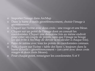  Importer l'image dans ArcMap
 Dans la barre d'outils géoréférencement, choisir l'image à
géoréférencer.
 Cliquer sur l'icône avec deux croix : une rouge et une bleue.
 Cliquer sur un point de l'image dont on connaît les
coordonnées. Cliquer une deuxième fois au même endroit
pour créer un couple de points, sans que l'image ne bouge
(ce qui évite à ArcMap de devoir la recalculer à chaque fois).
 Faire de même avec tous les points de coordonnées connues.
 Puis, cliquer sur l'icône « table des liens », toujours dans la
barre d'outils « géoréférencement » (un carré avec deux crois
rouges et deux croix bleues).
 Pour chaque point, renseigner les coordonnées X et Y
 