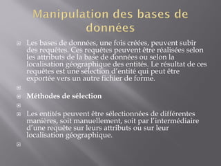  Les bases de données, une fois créées, peuvent subir
des requêtes. Ces requêtes peuvent être réalisées selon
les attributs de la base de données ou selon la
localisation géographique des entités. Le résultat de ces
requêtes est une sélection d’entité qui peut être
exportée vers un autre fichier de forme.

 Méthodes de sélection

 Les entités peuvent être sélectionnées de différentes
manières, soit manuellement, soit par l’intermédiaire
d’une requête sur leurs attributs ou sur leur
localisation géographique.

 