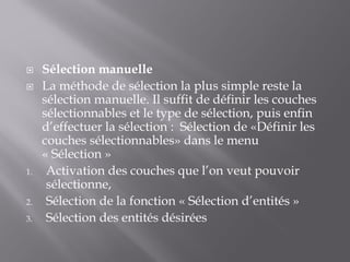  Sélection manuelle
 La méthode de sélection la plus simple reste la
sélection manuelle. Il suffit de définir les couches
sélectionnables et le type de sélection, puis enfin
d’effectuer la sélection : Sélection de «Définir les
couches sélectionnables» dans le menu
« Sélection »
1. Activation des couches que l’on veut pouvoir
sélectionne,
2. Sélection de la fonction « Sélection d’entités »
3. Sélection des entités désirées
 