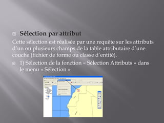 Sélection par attribut
Cette sélection est réalisée par une requête sur les attributs
d’un ou plusieurs champs de la table attributaire d’une
couche (fichier de forme ou classe d’entité).
 1) Sélection de la fonction « Sélection Attributs » dans
le menu « Sélection »
1
 