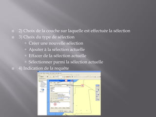  2) Choix de la couche sur laquelle est effectuée la sélection
 3) Choix du type de sélection
 Créer une nouvelle sélection
 Ajouter à la sélection actuelle
 Effacer de la sélection actuelle
 Sélectionner parmi la sélection actuelle
 4) Indication de la requête
2
3
4
 