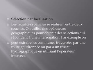 Sélection par localisation
 Les requêtes spatiales se réalisent entre deux
couches. On utilise des opérateurs
géographiques pour obtenir des sélections qui
répondent à une interrogation. Par exemple on
 peut extraire les communes traversées par une
route goudronnée ou par à un réseau
hydrographique en utilisant l’opérateur
intersect.
 