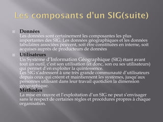  Données
Les données sont certainement les composantes les plus
importantes des SIG. Les données géographiques et les données
tabulaires associées peuvent, soit être constituées en interne, soit
acquises auprès de producteurs de données
 Utilisateurs
Un Système d’Information Géographique (SIG) étant avant
tout un outil, c’est son utilisation (et donc, son ou ses utilisateurs)
qui permet d’en exploiter la quintessence.
Les SIG s’adressent à une très grande communauté d’utilisateurs
depuis ceux qui créent et maintiennent les systèmes, jusqu’aux
personnes utilisant dans leur travail quotidien la dimension
géographique.
Méthodes
La mise en œuvre et l’exploitation d’un SIG ne peut s‘envisager
sans le respect de certaines règles et procédures propres à chaque
organisation.
 