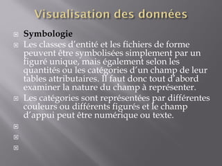 Symbologie
 Les classes d’entité et les fichiers de forme
peuvent être symbolisées simplement par un
figuré unique, mais également selon les
quantités ou les catégories d’un champ de leur
tables attributaires. Il faut donc tout d’abord
examiner la nature du champ à représenter.
 Les catégories sont représentées par différentes
couleurs ou différents figurés et le champ
d’appui peut être numérique ou texte.



 