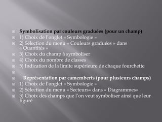  Symbolisation par couleurs graduées (pour un champ)
 1) Choix de l’onglet « Symbologie »
 2) Sélection du menu « Couleurs graduées » dans
« Quantités »
 3) Choix du champ à symboliser
 4) Choix du nombre de classes
 5) Indication de la limite supérieure de chaque fourchette

 Représentation par camemberts (pour plusieurs champs)
 1) Choix de l’onglet « Symbologie »
 2) Sélection du menu « Secteurs» dans « Diagrammes»
 3) Choix des champs que l’on veut symboliser ainsi que leur
figuré
 