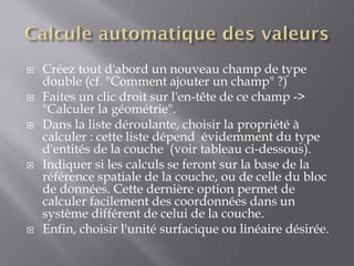  Créez tout d'abord un nouveau champ de type
double (cf. "Comment ajouter un champ" ?)
 Faites un clic droit sur l'en-tête de ce champ ->
"Calculer la géométrie".
 Dans la liste déroulante, choisir la propriété à
calculer : cette liste dépend évidemment du type
d'entités de la couche (voir tableau ci-dessous).
 Indiquer si les calculs se feront sur la base de la
référence spatiale de la couche, ou de celle du bloc
de données. Cette dernière option permet de
calculer facilement des coordonnées dans un
système différent de celui de la couche.
 Enfin, choisir l'unité surfacique ou linéaire désirée.
 