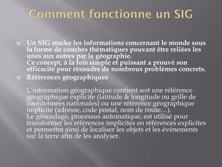  Un SIG stocke les informations concernant le monde sous
la forme de couches thématiques pouvant être reliées les
unes aux autres par la géographie.
Ce concept, à la fois simple et puissant a prouvé son
efficacité pour résoudre de nombreux problèmes concrets.
 Références géographiques
L’information géographique contient soit une référence
géographique explicite (latitude & longitude ou grille de
coordonnées nationales) ou une référence géographique
implicite (adresse, code postal, nom de route…).
Le géocodage, processus automatique, est utilisé pour
transformer les références implicites en références explicites
et permettre ainsi de localiser les objets et les événements
sur la terre afin de les analyser.
 